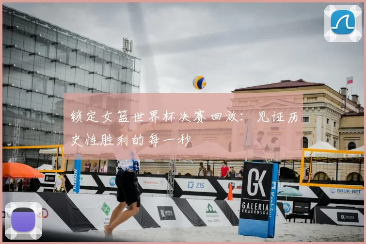 锁定女篮世界杯决赛回放:见证历史性胜利的每一秒