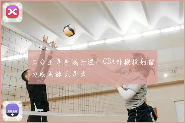 三分王争夺战升温,CBA外援投射能力成关键竞争力