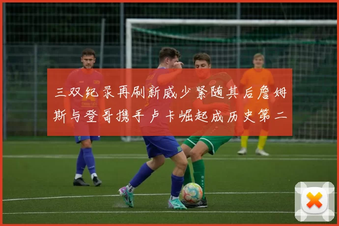 三双纪录再刷新威少紧随其后詹姆斯与登哥携手卢卡崛起成历史第二