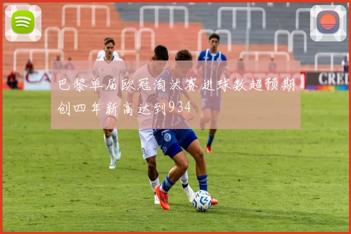 巴黎单届欧冠淘汰赛进球数超预期创四年新高达到934