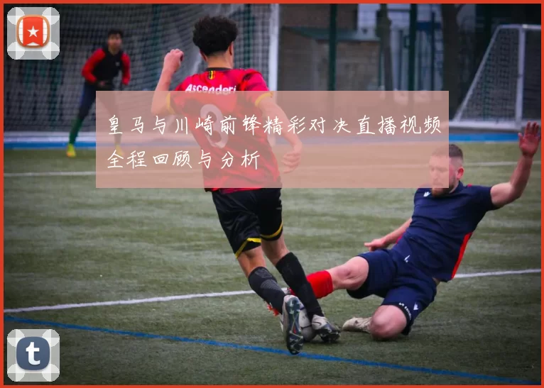 皇马与川崎前锋精彩对决直播视频全程回顾与分析
