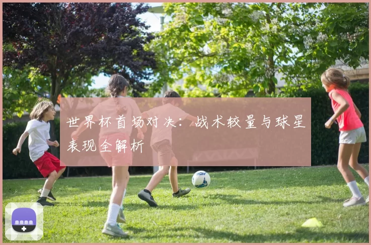 世界杯首场对决:战术较量与球星表现全解析