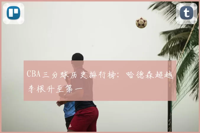 CBA三分球历史排行榜：哈德森超越李根升至第一