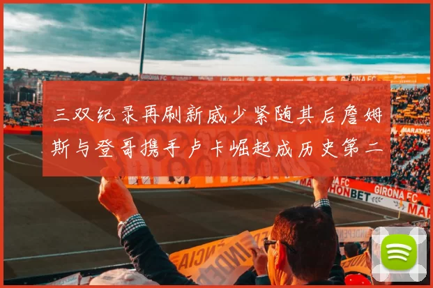 三双纪录再刷新威少紧随其后詹姆斯与登哥携手卢卡崛起成历史第二
