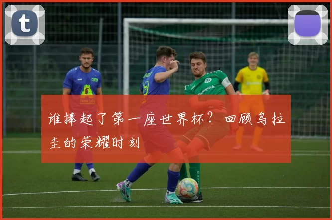 谁捧起了第一座世界杯?回顾乌拉圭的荣耀时刻