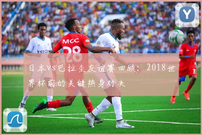 日本vs巴拉圭友谊赛回顾：2018世界杯前的关键热身对决