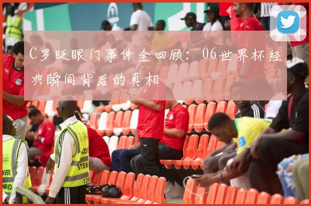 C罗眨眼门事件全回顾:06世界杯经典瞬间背后的真相