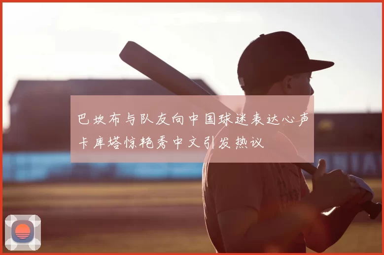 巴坎布与队友向中国球迷表达心声卡库塔惊艳秀中文引发热议