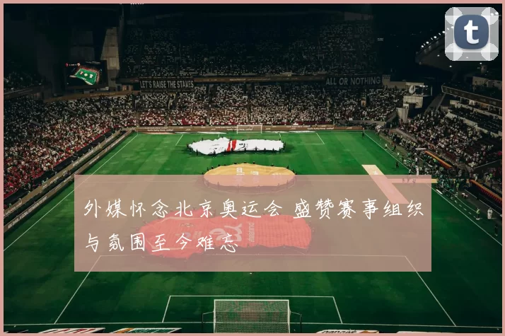 外媒怀念北京奥运会 盛赞赛事组织与氛围至今难忘
