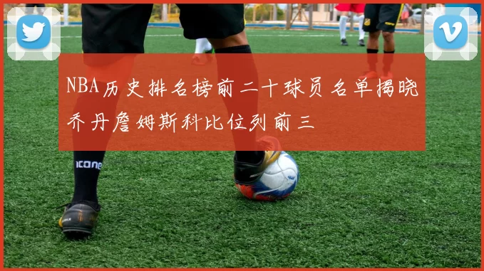 NBA历史排名榜前二十球员名单揭晓乔丹詹姆斯科比位列前三