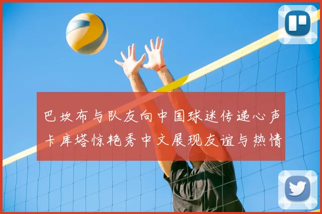 巴坎布与队友向中国球迷传递心声卡库塔惊艳秀中文展现友谊与热情