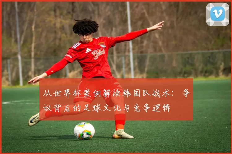 从世界杯案例解读韩国队战术:争议背后的足球文化与竞争逻辑