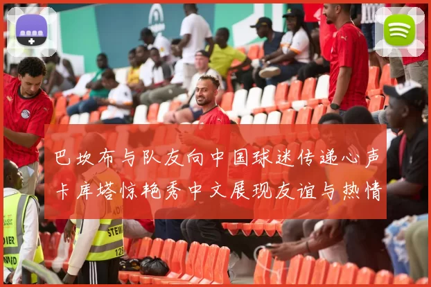 巴坎布与队友向中国球迷传递心声卡库塔惊艳秀中文展现友谊与热情