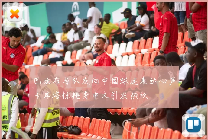 巴坎布与队友向中国球迷表达心声卡库塔惊艳秀中文引发热议