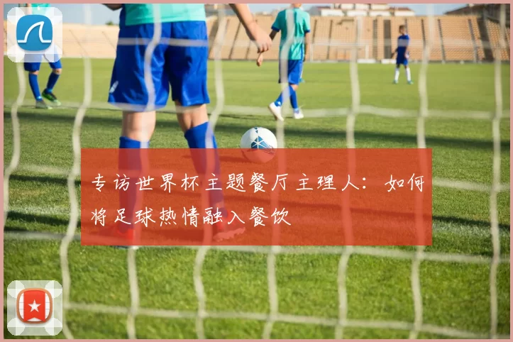 专访世界杯主题餐厅主理人:如何将足球热情融入餐饮