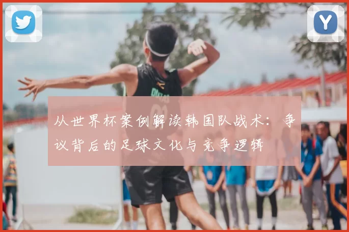 从世界杯案例解读韩国队战术:争议背后的足球文化与竞争逻辑