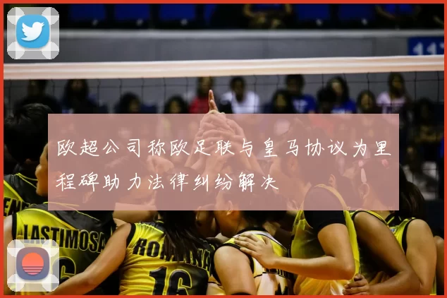 欧超公司称欧足联与皇马协议为里程碑助力法律纠纷解决