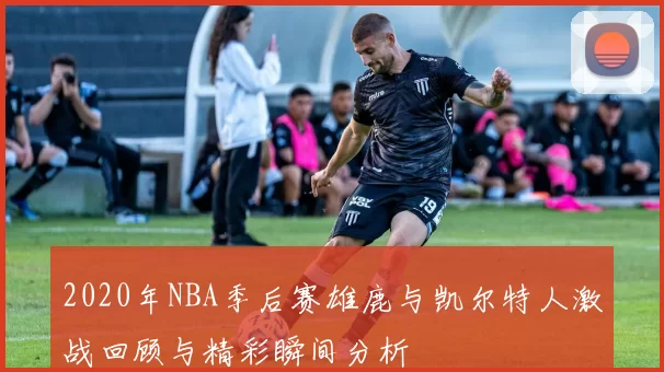2020年NBA季后赛雄鹿与凯尔特人激战回顾与精彩瞬间分析