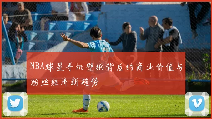 NBA球星手机壁纸背后的商业价值与粉丝经济新趋势