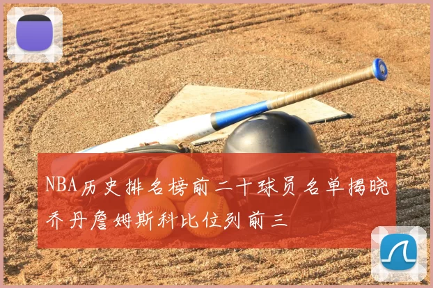 NBA历史排名榜前二十球员名单揭晓乔丹詹姆斯科比位列前三