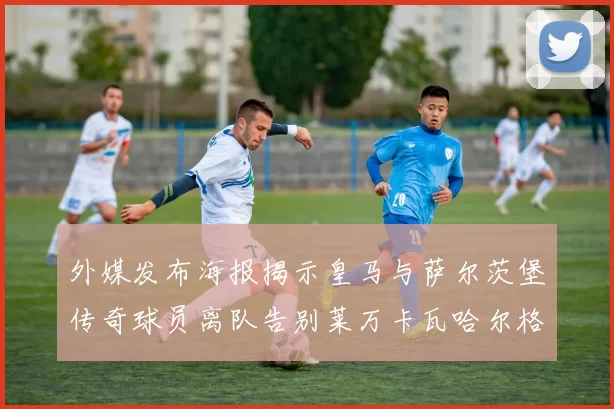 外媒发布海报揭示皇马与萨尔茨堡传奇球员离队告别莱万卡瓦哈尔格列兹曼