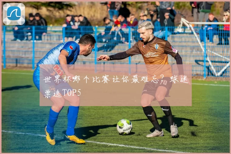 世界杯哪个比赛让你最难忘？球迷票选TOP5