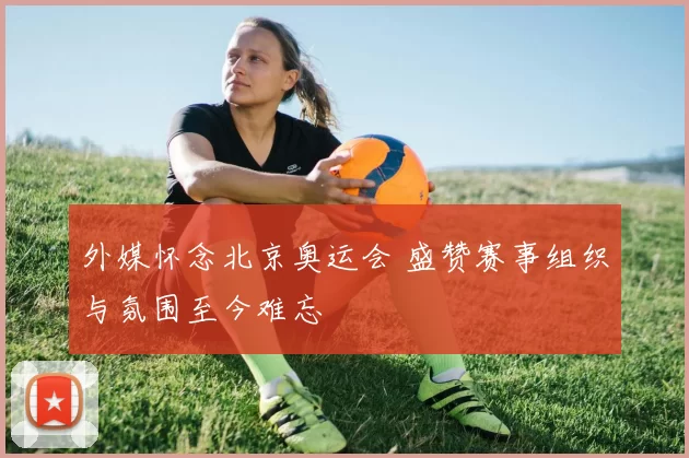 外媒怀念北京奥运会 盛赞赛事组织与氛围至今难忘