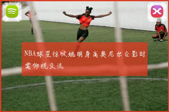 NBA球星惊叹姚明身高奥尼尔合影时需仰视交流