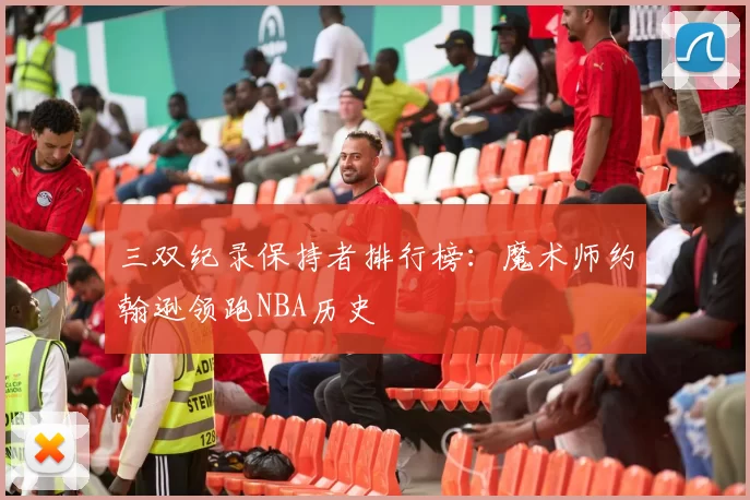 三双纪录保持者排行榜：魔术师约翰逊领跑NBA历史