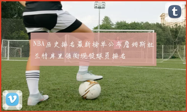 NBA历史排名最新榜单公布詹姆斯杜兰特库里领衔现役球员排名
