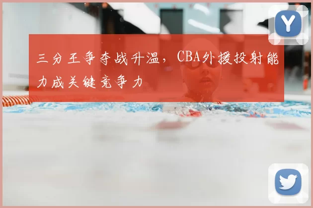 三分王争夺战升温,CBA外援投射能力成关键竞争力