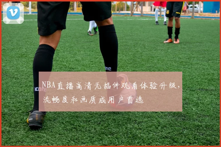 NBA直播高清无插件观看体验升级,流畅度和画质成用户首选
