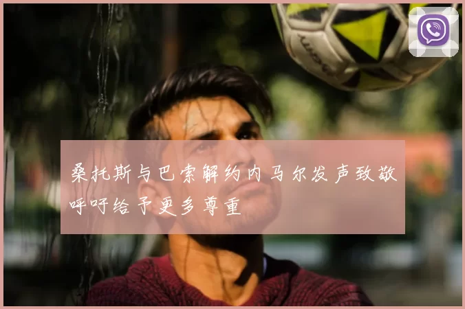 桑托斯与巴索解约内马尔发声致敬呼吁给予更多尊重