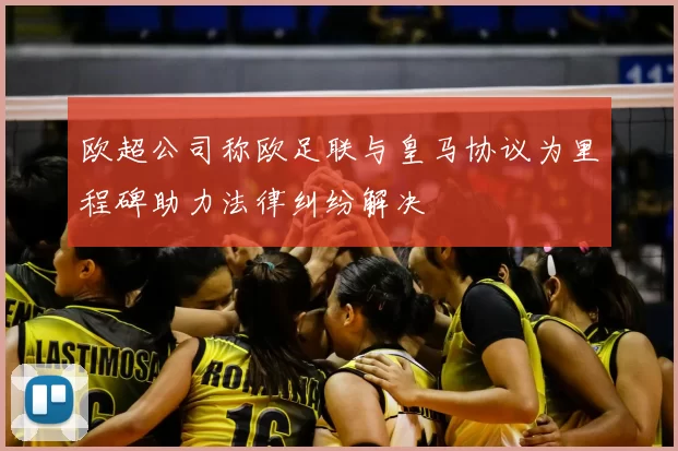 欧超公司称欧足联与皇马协议为里程碑助力法律纠纷解决